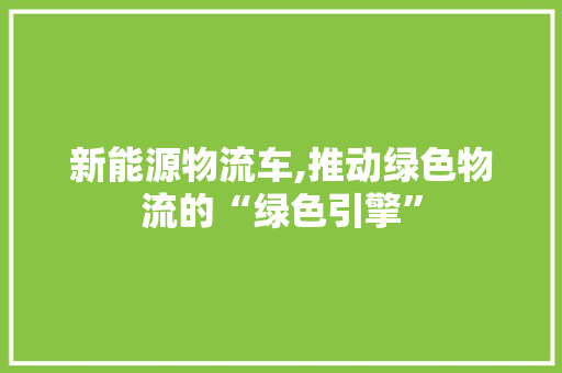 新能源物流车,推动绿色物流的“绿色引擎”