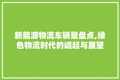 新能源物流车销量盘点,绿色物流时代的崛起与展望  第1张