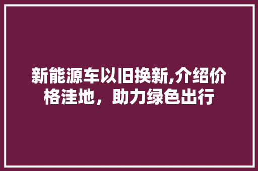 新能源车以旧换新,介绍价格洼地，助力绿色出行  第1张