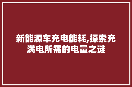 新能源车充电能耗,探索充满电所需的电量之谜  第1张