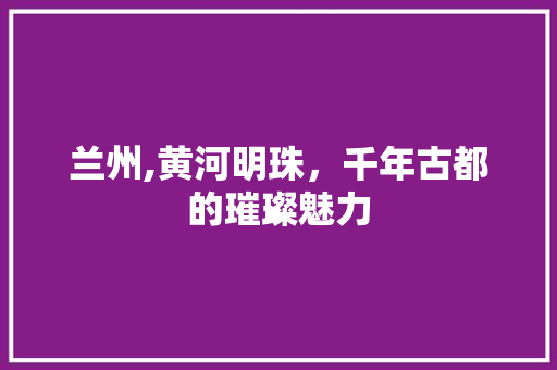 兰州,黄河明珠，千年古都的璀璨魅力