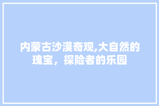 内蒙古沙漠奇观,大自然的瑰宝，探险者的乐园