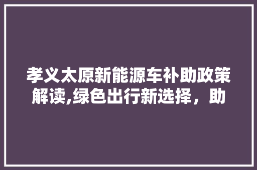 孝义太原新能源车补助政策解读,绿色出行新选择，助力节能减排