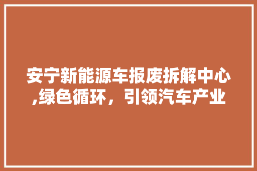 安宁新能源车报废拆解中心,绿色循环，引领汽车产业可持续发展  第1张