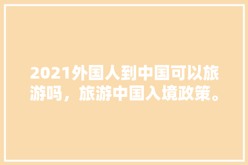 2021外国人到中国可以旅游吗，旅游中国入境政策。