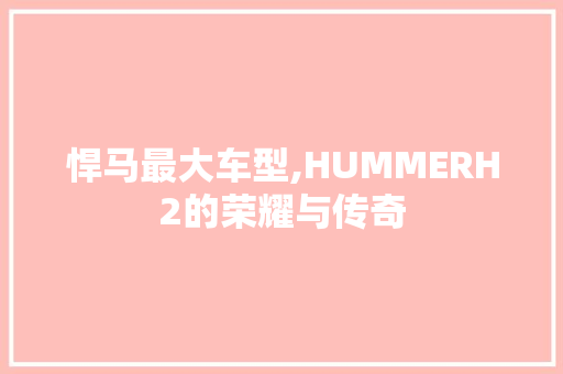 悍马最大车型,HUMMERH2的荣耀与传奇