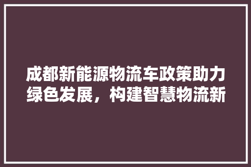 成都新能源物流车政策助力绿色发展，构建智慧物流新生态