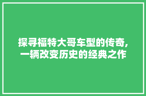 探寻福特大哥车型的传奇,一辆改变历史的经典之作