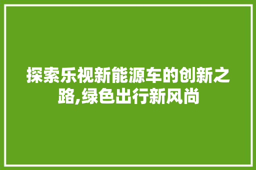 探索乐视新能源车的创新之路,绿色出行新风尚  第1张