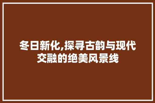 冬日新化,探寻古韵与现代交融的绝美风景线