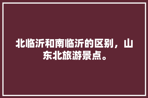 北临沂和南临沂的区别，山东北旅游景点。