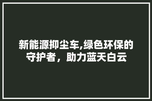 新能源抑尘车,绿色环保的守护者，助力蓝天白云