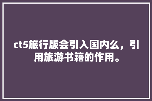 ct5旅行版会引入国内么，引用旅游书籍的作用。  第1张