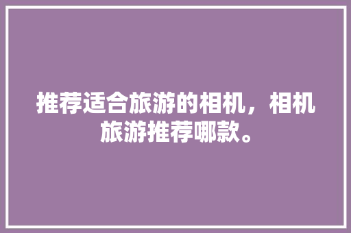 推荐适合旅游的相机，相机旅游推荐哪款。