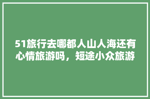 51旅行去哪都人山人海还有心情旅游吗，短途小众旅游的好处。