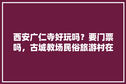 西安广仁寺好玩吗？要门票吗，古城教场民俗旅游村在哪里。