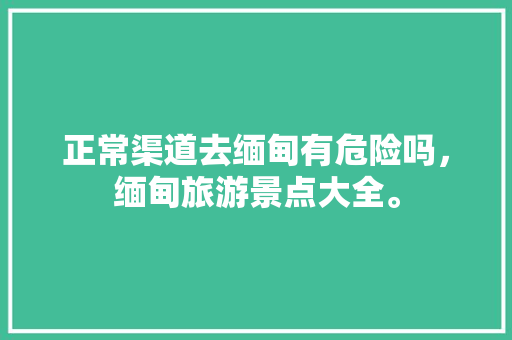 正常渠道去缅甸有危险吗，缅甸旅游景点大全。