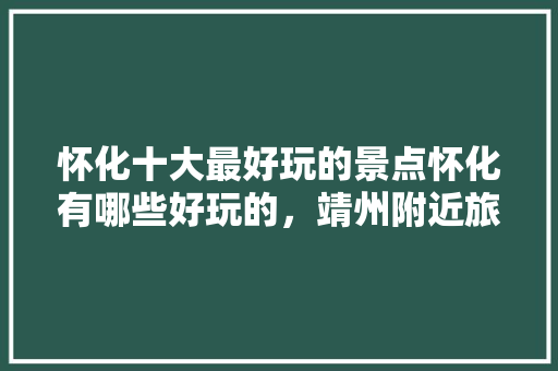 怀化十大最好玩的景点怀化有哪些好玩的，靖州附近旅游景点推荐自驾游。