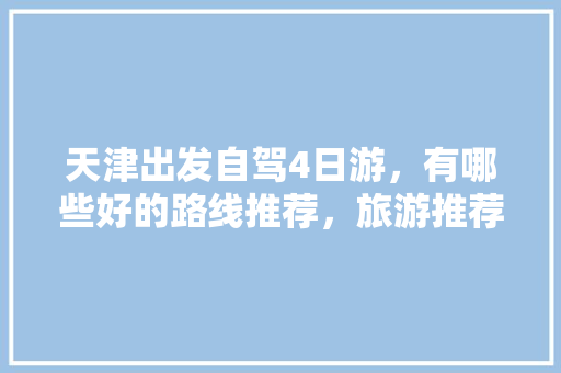 天津出发自驾4日游，有哪些好的路线推荐，旅游推荐自驾游三天。