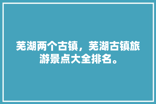 芜湖两个古镇，芜湖古镇旅游景点大全排名。