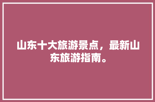 山东十大旅游景点，最新山东旅游指南。