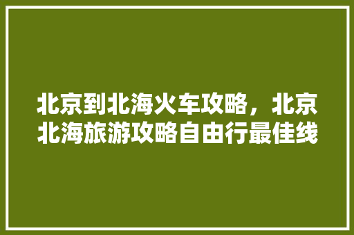 北京到北海火车攻略，北京北海旅游攻略自由行最佳线路。