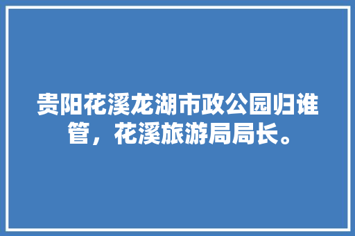 贵阳花溪龙湖市政公园归谁管，花溪旅游局局长。