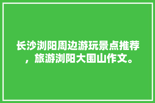 长沙浏阳周边游玩景点推荐，旅游浏阳大围山作文。