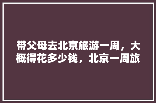 带父母去北京旅游一周，大概得花多少钱，北京一周旅游攻略。