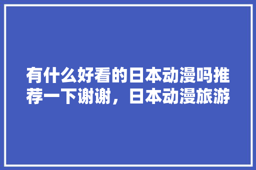 有什么好看的日本动漫吗推荐一下谢谢，日本动漫旅游线路设计。