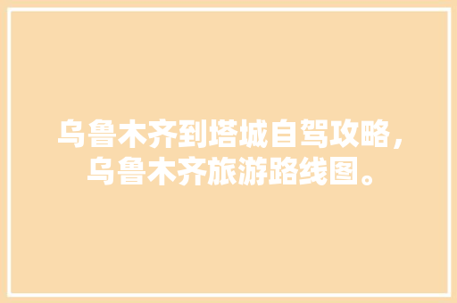 乌鲁木齐到塔城自驾攻略，乌鲁木齐旅游路线图。