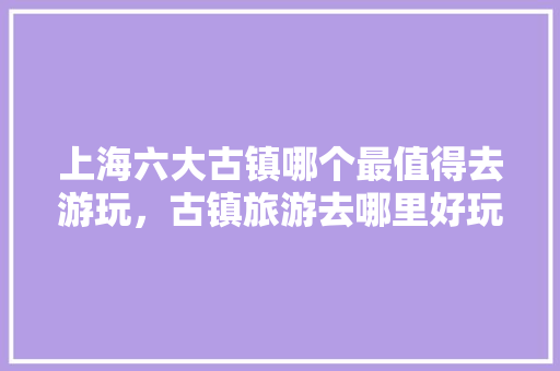 上海六大古镇哪个最值得去游玩，古镇旅游去哪里好玩。