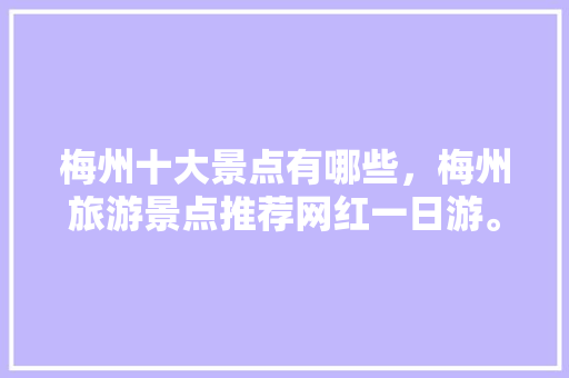 梅州十大景点有哪些，梅州旅游景点推荐网红一日游。