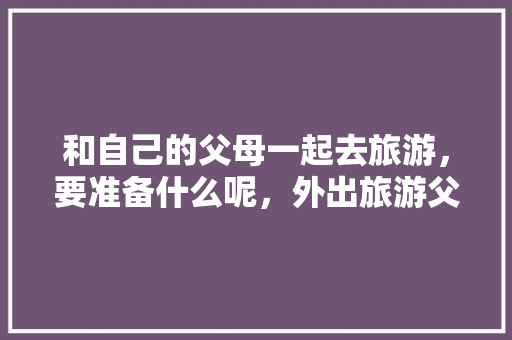 和自己的父母一起去旅游，要准备什么呢，外出旅游父母不同意怎么办。