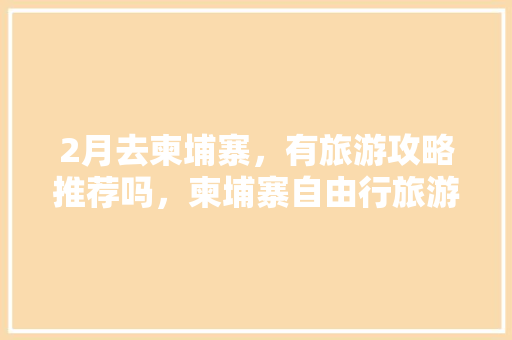 2月去柬埔寨，有旅游攻略推荐吗，柬埔寨自由行旅游攻略图。