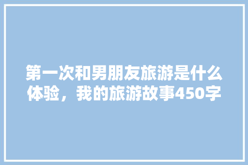 第一次和男朋友旅游是什么体验，我的旅游故事450字作文。