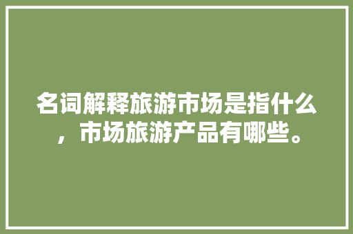 名词解释旅游市场是指什么，市场旅游产品有哪些。