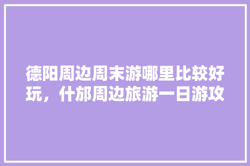 德阳周边周末游哪里比较好玩，什邡周边旅游一日游攻略。