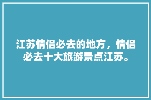 江苏情侣必去的地方，情侣必去十大旅游景点江苏。