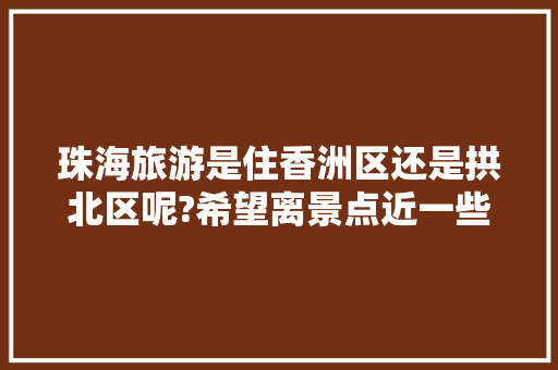 珠海旅游是住香洲区还是拱北区呢?希望离景点近一些，香洲区旅游景点有哪些。