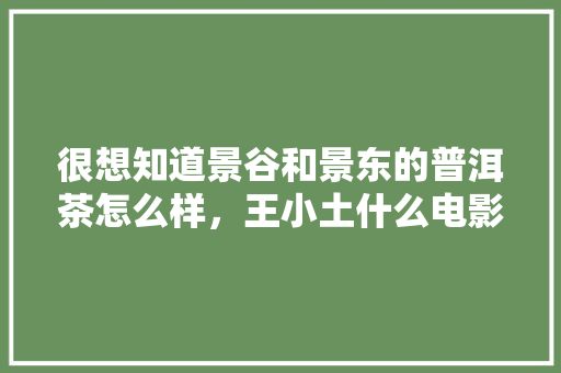 很想知道景谷和景东的普洱茶怎么样，王小土什么电影。