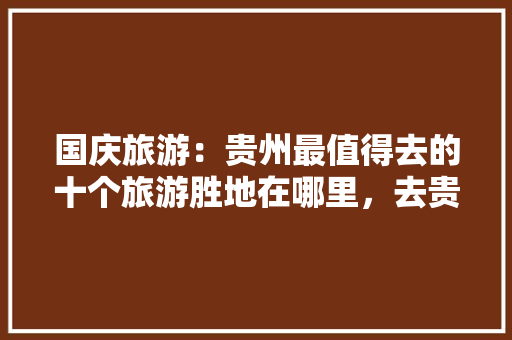 国庆旅游：贵州最值得去的十个旅游胜地在哪里，去贵阳旅游必去的地方有哪些。