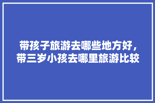 带孩子旅游去哪些地方好，带三岁小孩去哪里旅游比较好。  第1张