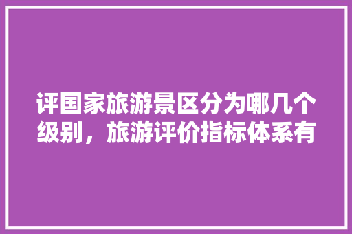 评国家旅游景区分为哪几个级别，旅游评价指标体系有哪些。