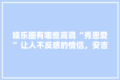 娱乐圈有哪些高调“秀恩爱”让人不反感的情侣，安吉旅游攻略两日游路线。