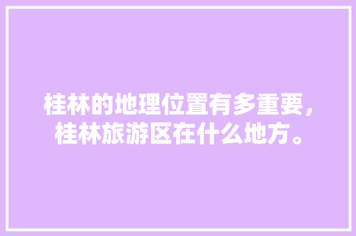 桂林的地理位置有多重要，桂林旅游区在什么地方。