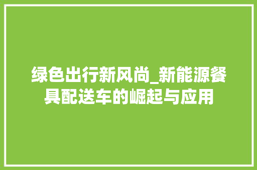 绿色出行新风尚_新能源餐具配送车的崛起与应用