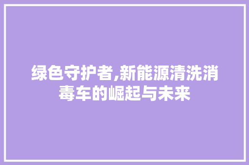 绿色守护者,新能源清洗消毒车的崛起与未来  第1张