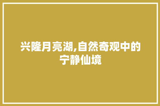 兴隆月亮湖,自然奇观中的宁静仙境