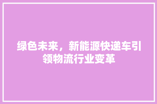 绿色未来，新能源快递车引领物流行业变革  第1张